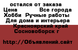 остался от заказа › Цена ­ 3 500 - Все города Хобби. Ручные работы » Для дома и интерьера   . Красноярский край,Сосновоборск г.